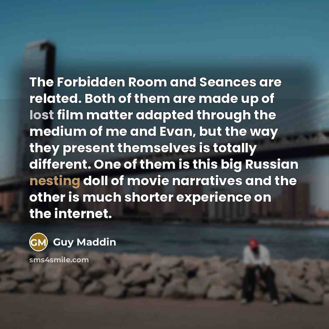 “The Forbidden Room and Seances are related. Both of them are made up of lost film matter adapted through the medium of me and Evan, but the way they present themselves is totally different. One of them is this big Russian nesting doll of movie narratives and the other is much shorter experience on…” quote by Guy Maddin