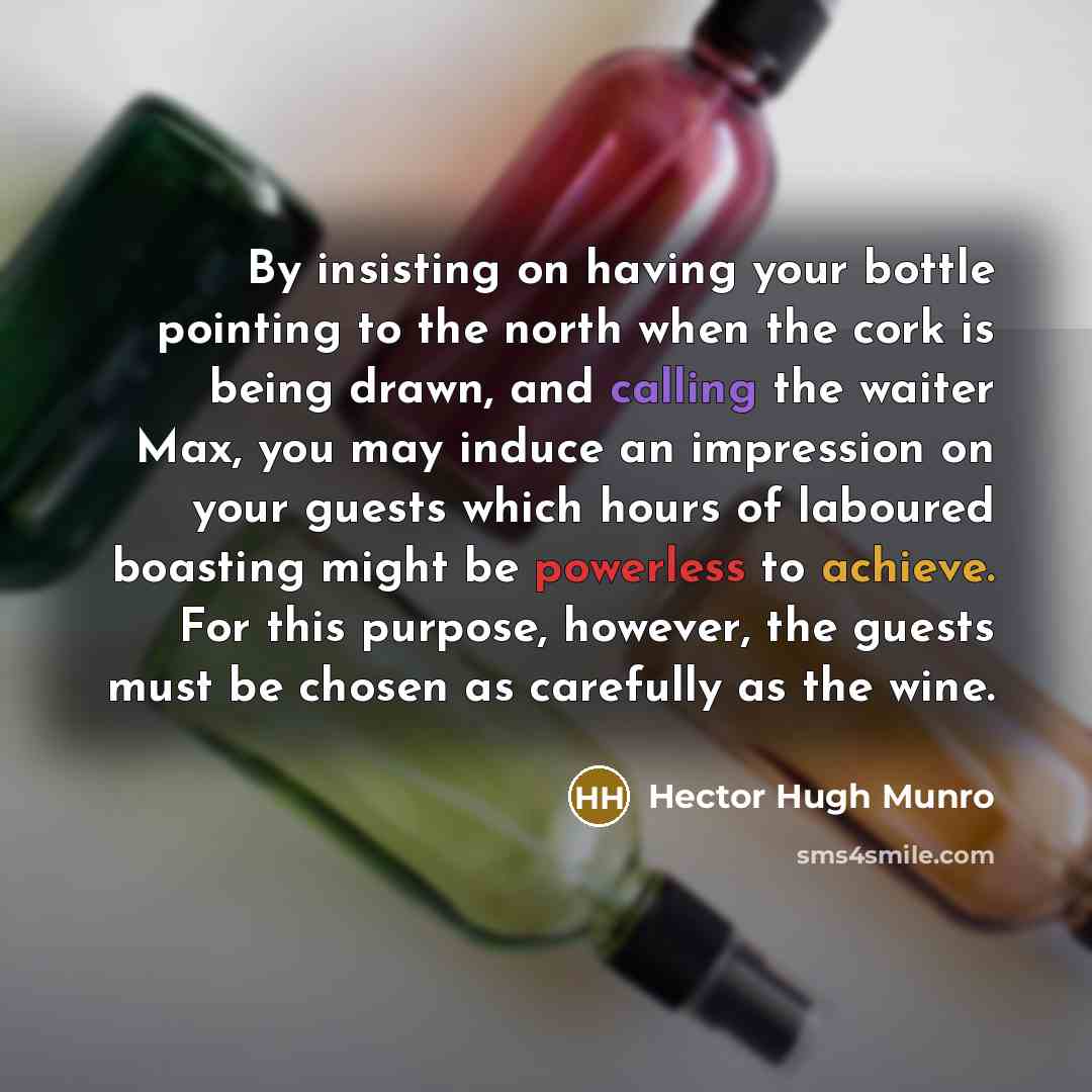 “By insisting on having your bottle pointing to the north when the cork is being drawn, and calling the waiter Max, you may induce an impression on your guests which hours of laboured boasting might be powerless to achieve. For this purpose, however, the guests must be chosen as carefully as the…” quote by Hector Hugh Munro