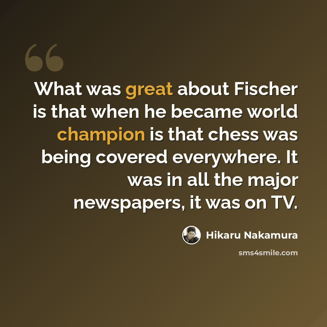 “What was great about Fischer is that when he became world champion is that chess was being covered everywhere. It was in all the major newspapers, it was on TV.” quote by Hikaru Nakamura