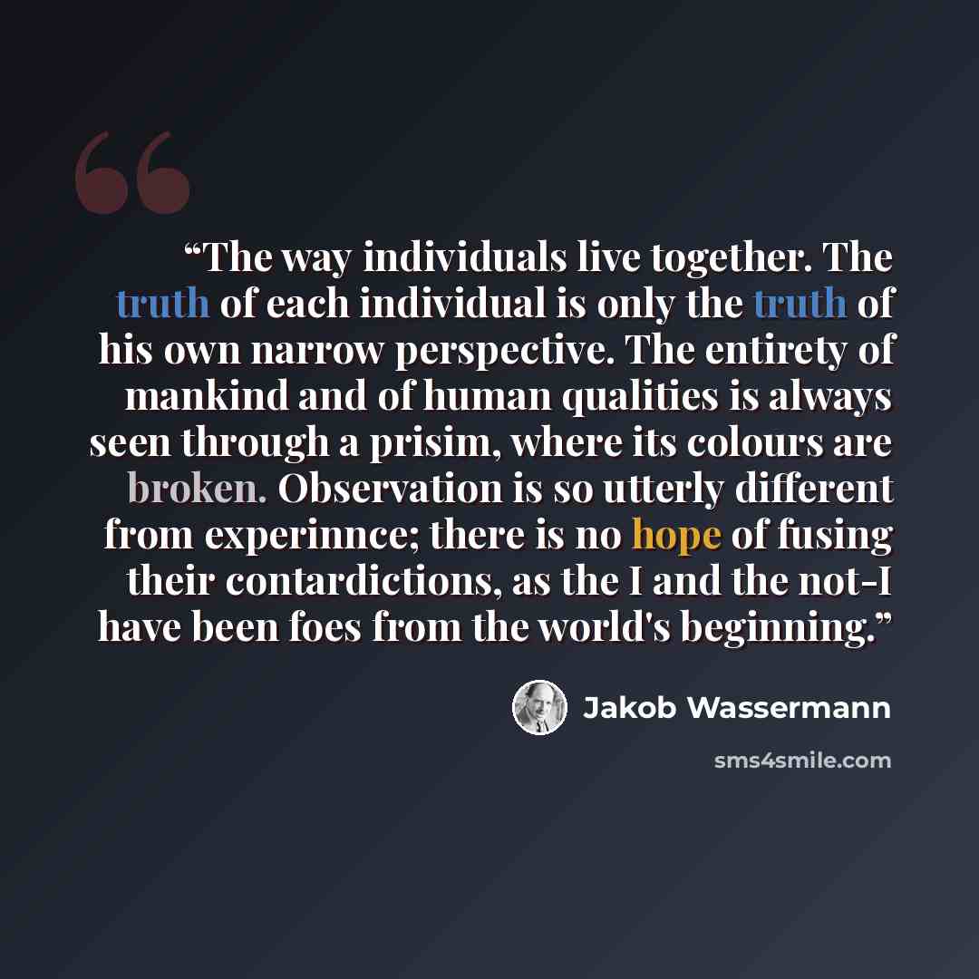 “The way individuals live together. The truth of each individual is only the truth of his own narrow perspective. The entirety of mankind and of human qualities is always seen through a prisim, where its colours are broken. Observation is so utterly different from experinnce; there is no hope of…” quote by Jakob Wassermann