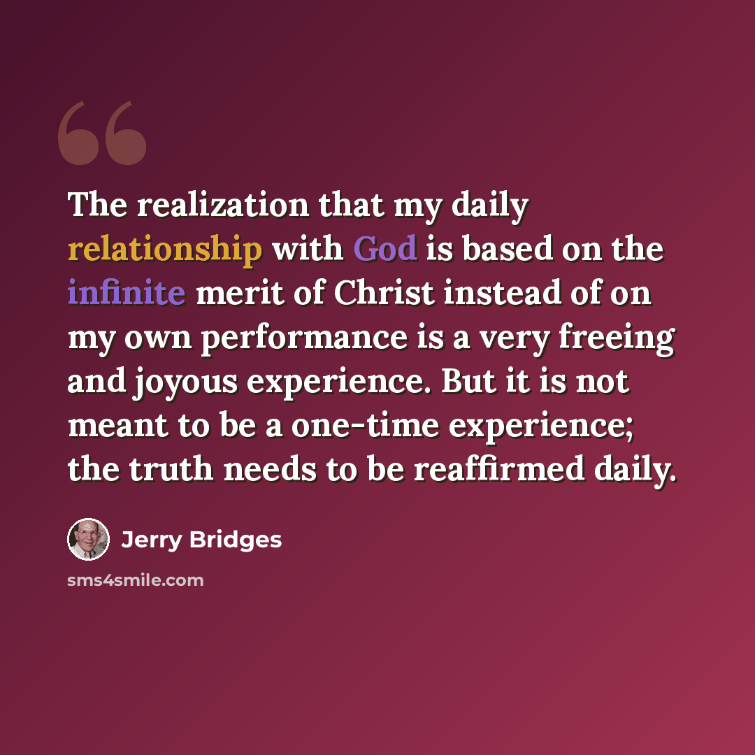 “The realization that my daily relationship with God is based on the infinite merit of Christ instead of on my own performance is a very freeing and joyous experience. But it is not meant to be a one-time experience; the truth needs to be reaffirmed daily.” quote by Jerry Bridges