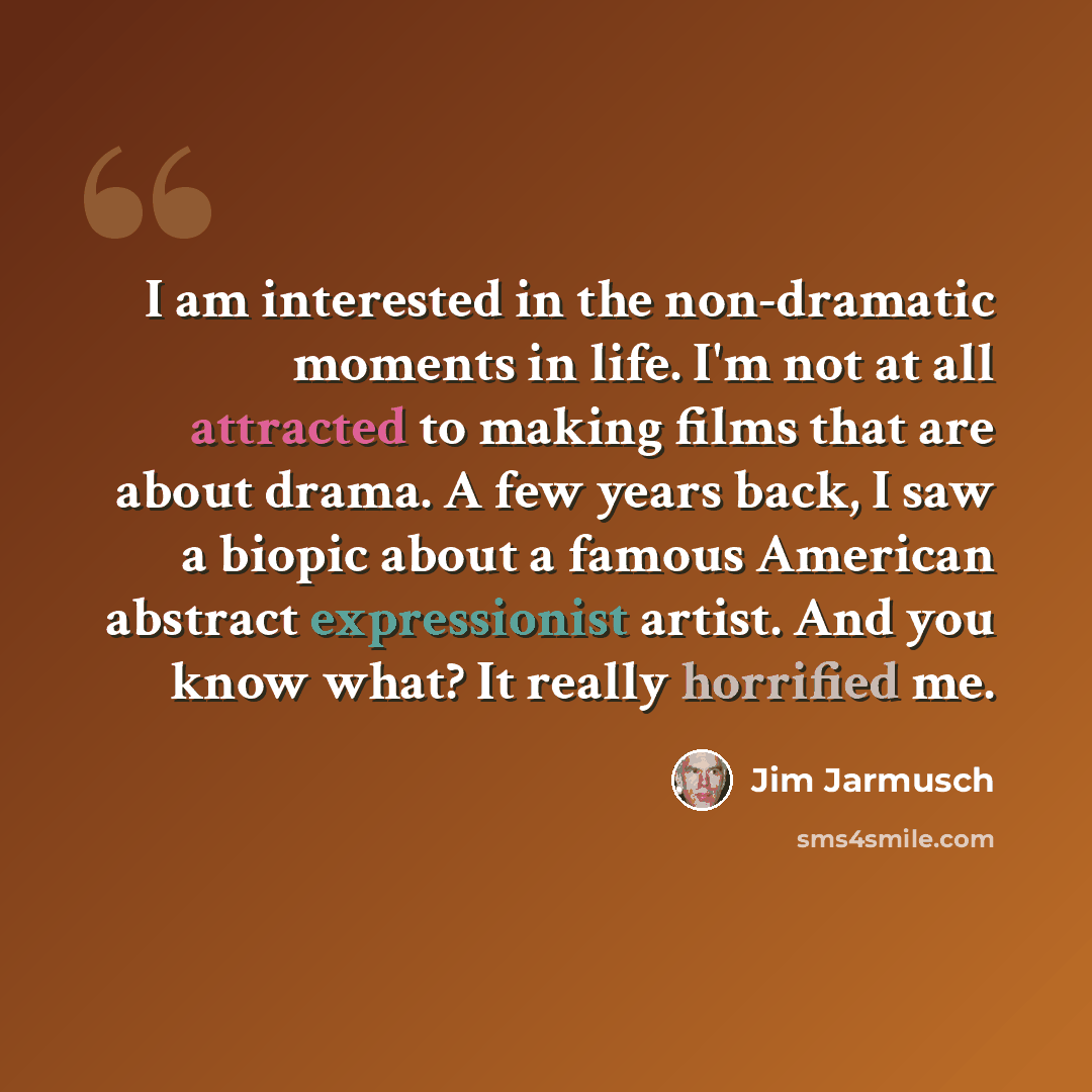 “I am interested in the non-dramatic moments in life. I'm not at all attracted to making films that are about drama. A few years back, I saw a biopic about a famous American abstract expressionist artist. And you know what? It really horrified me.” quote by Jim Jarmusch