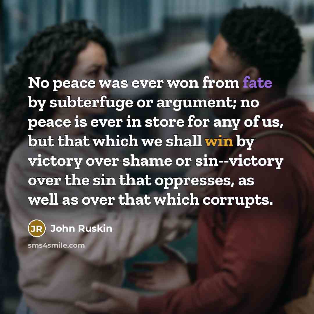 “No peace was ever won from fate by subterfuge or argument; no peace is ever in store for any of us, but that which we shall win by victory over shame or sin--victory over the sin that oppresses, as well as over that which corrupts.” quote by John Ruskin