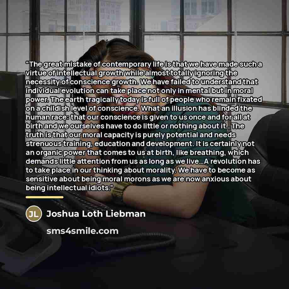 “The great mistake of contemporary life is that we have made such a virtue of intellectual growth while almost totally ignoring the necessity of conscience growth. We have failed to understand that individual evolution can take place not only in mental but in moral power. The earth tragically today…” quote by Joshua Loth Liebman