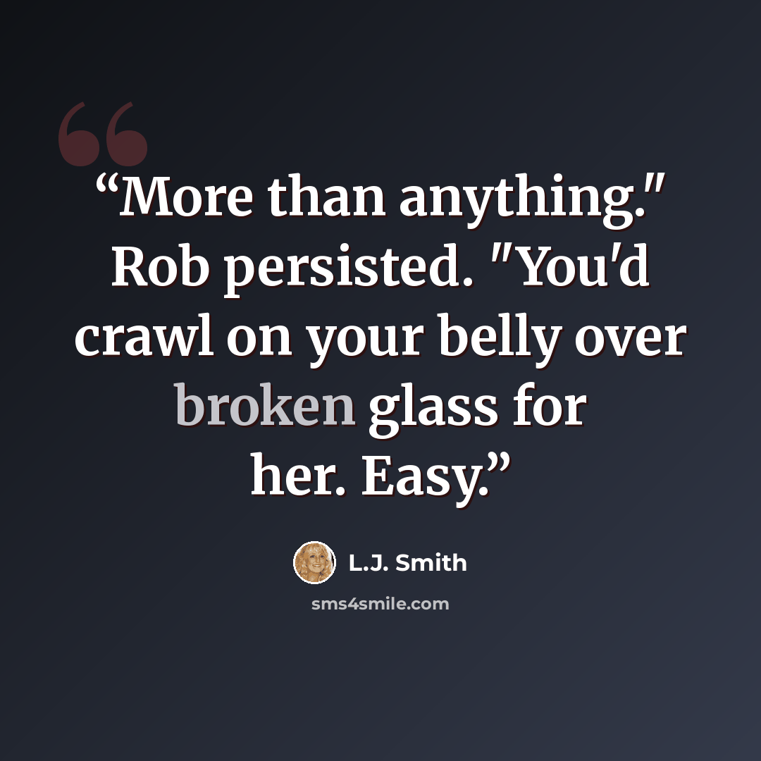 “More than anything." Rob persisted. "You'd crawl on your belly over broken glass for her. Easy.” quote by L.J. Smith
