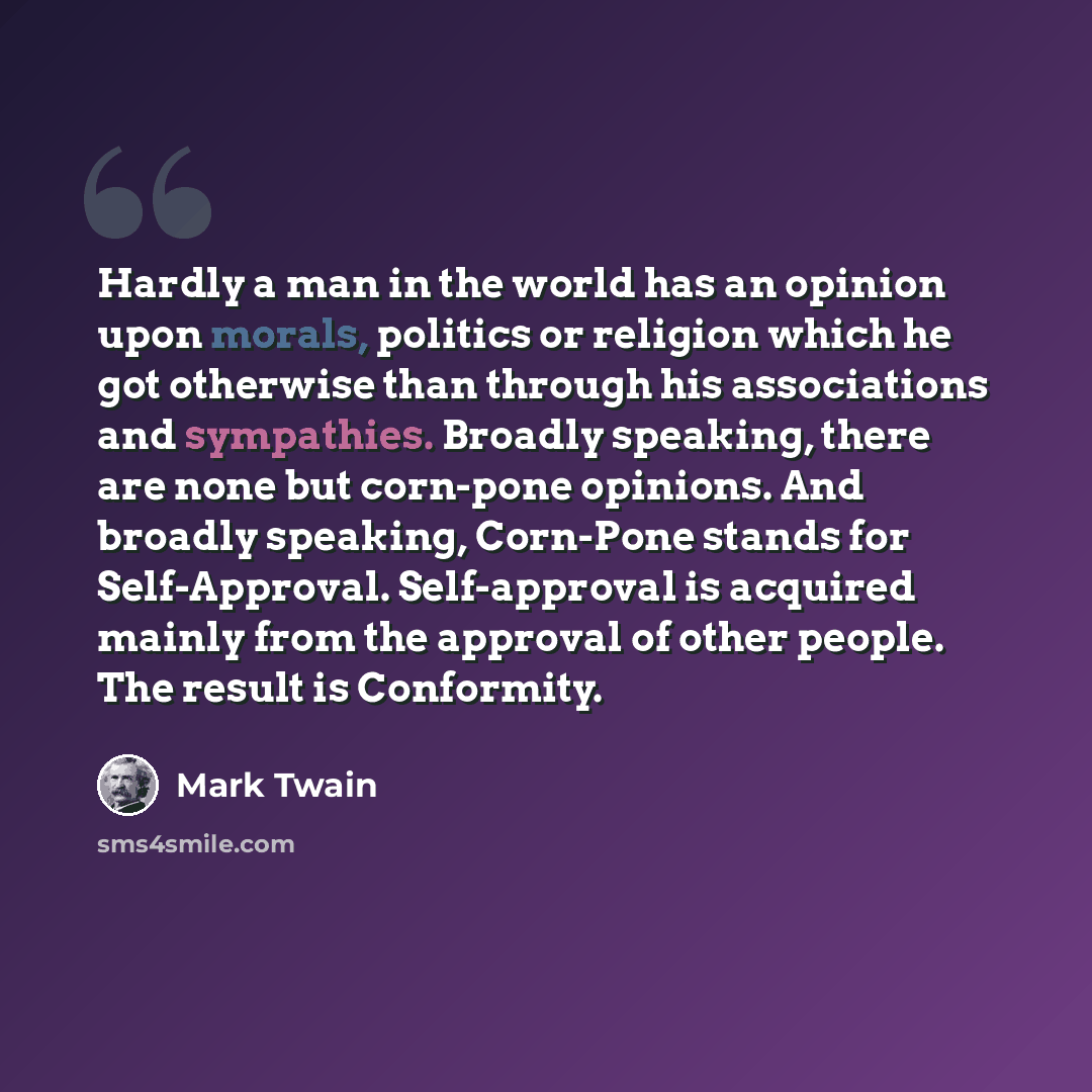 “Hardly a man in the world has an opinion upon morals, politics or religion which he got otherwise than through his associations and sympathies. Broadly speaking, there are none but corn-pone opinions. And broadly speaking, Corn-Pone stands for Self-Approval. Self-approval is acquired mainly from…” quote by Mark Twain
