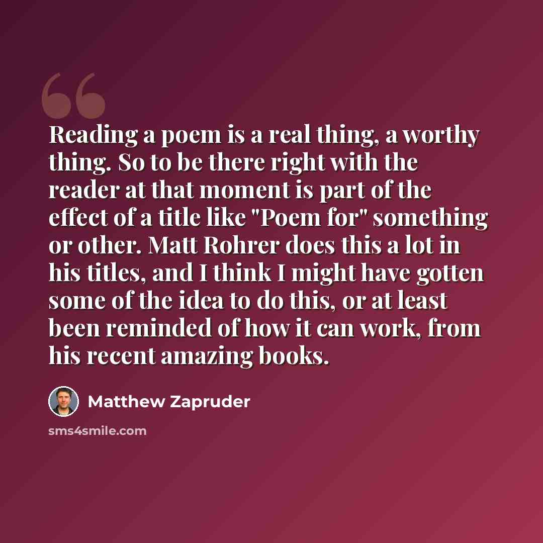 “Reading a poem is a real thing, a worthy thing. So to be there right with the reader at that moment is part of the effect of a title like "Poem for" something or other. Matt Rohrer does this a lot in his titles, and I think I might have gotten some of the idea to do this, or at least been reminded…” quote by Matthew Zapruder