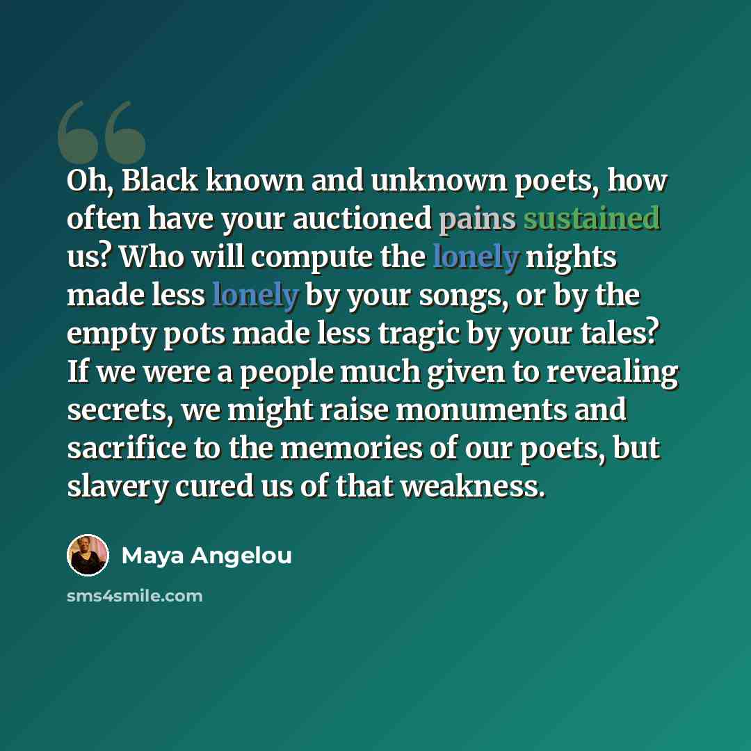 “Oh, Black known and unknown poets, how often have your auctioned pains sustained us? Who will compute the lonely nights made less lonely by your songs, or by the empty pots made less tragic by your tales? If we were a people much given to revealing secrets, we might raise monuments and sacrifice…” quote by Maya Angelou