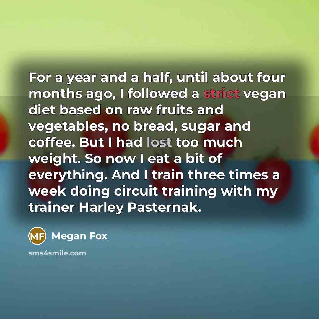“For a year and a half, until about four months ago, I followed a strict vegan diet based on raw fruits and vegetables, no bread, sugar and coffee. But I had lost too much weight. So now I eat a bit of everything. And I train three times a week doing circuit training with my trainer Harley Pasternak.” quote by Megan Fox