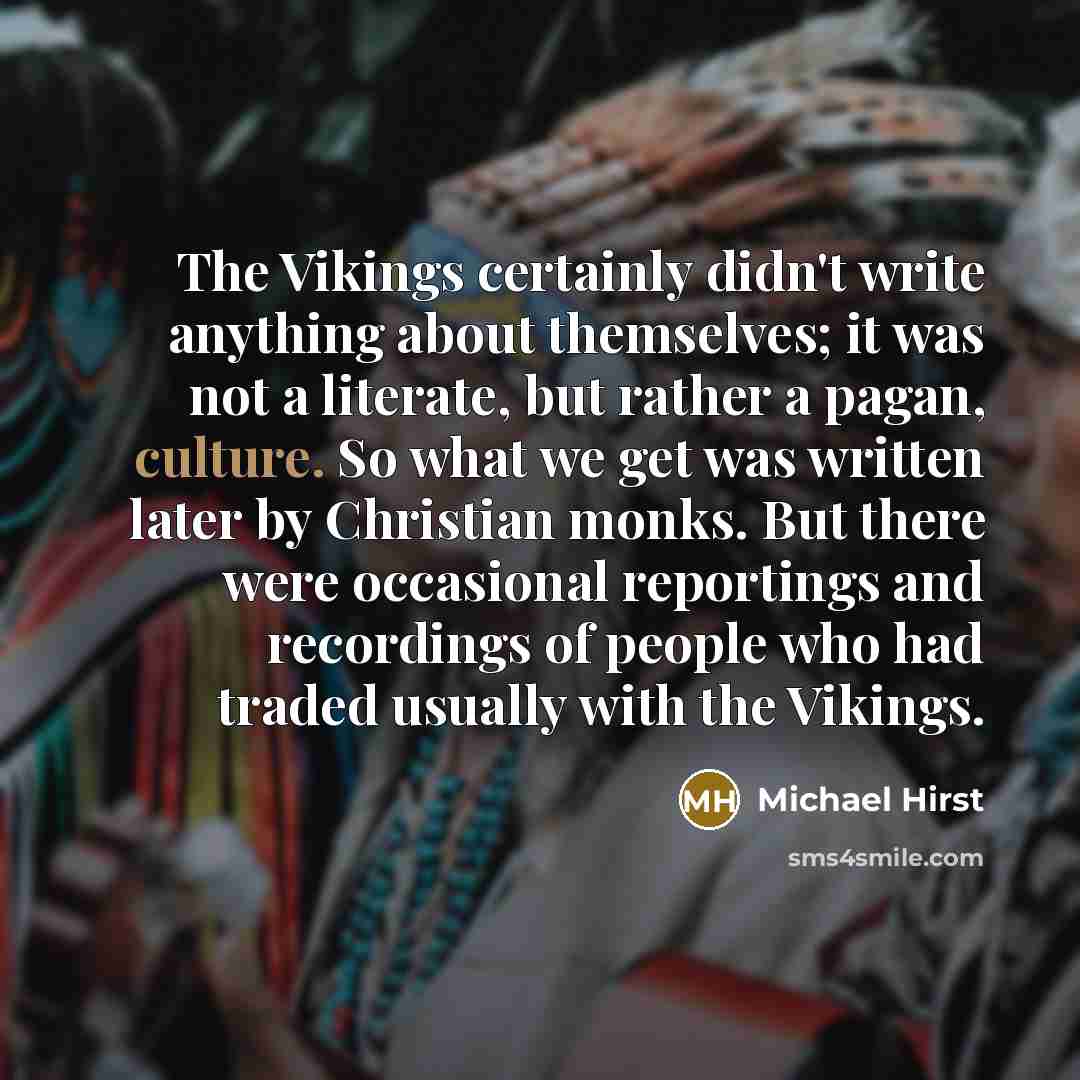 “The Vikings certainly didn't write anything about themselves; it was not a literate, but rather a pagan, culture. So what we get was written later by Christian monks. But there were occasional reportings and recordings of people who had traded usually with the Vikings.” quote by Michael Hirst