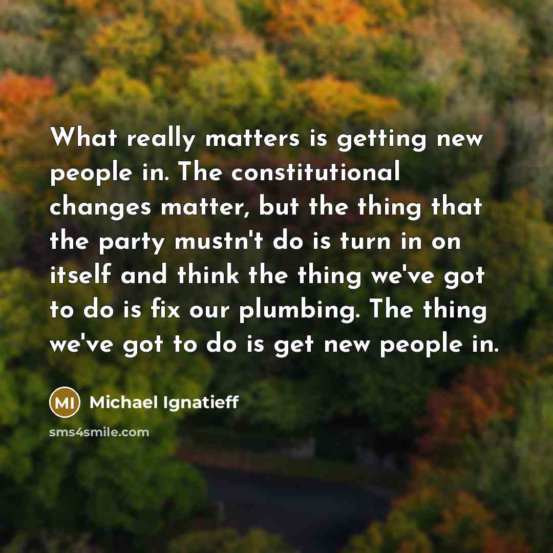 “What really matters is getting new people in. The constitutional changes matter, but the thing that the party mustn't do is turn in on itself and think the thing we've got to do is fix our plumbing. The thing we've got to do is get new people in.” quote by Michael Ignatieff