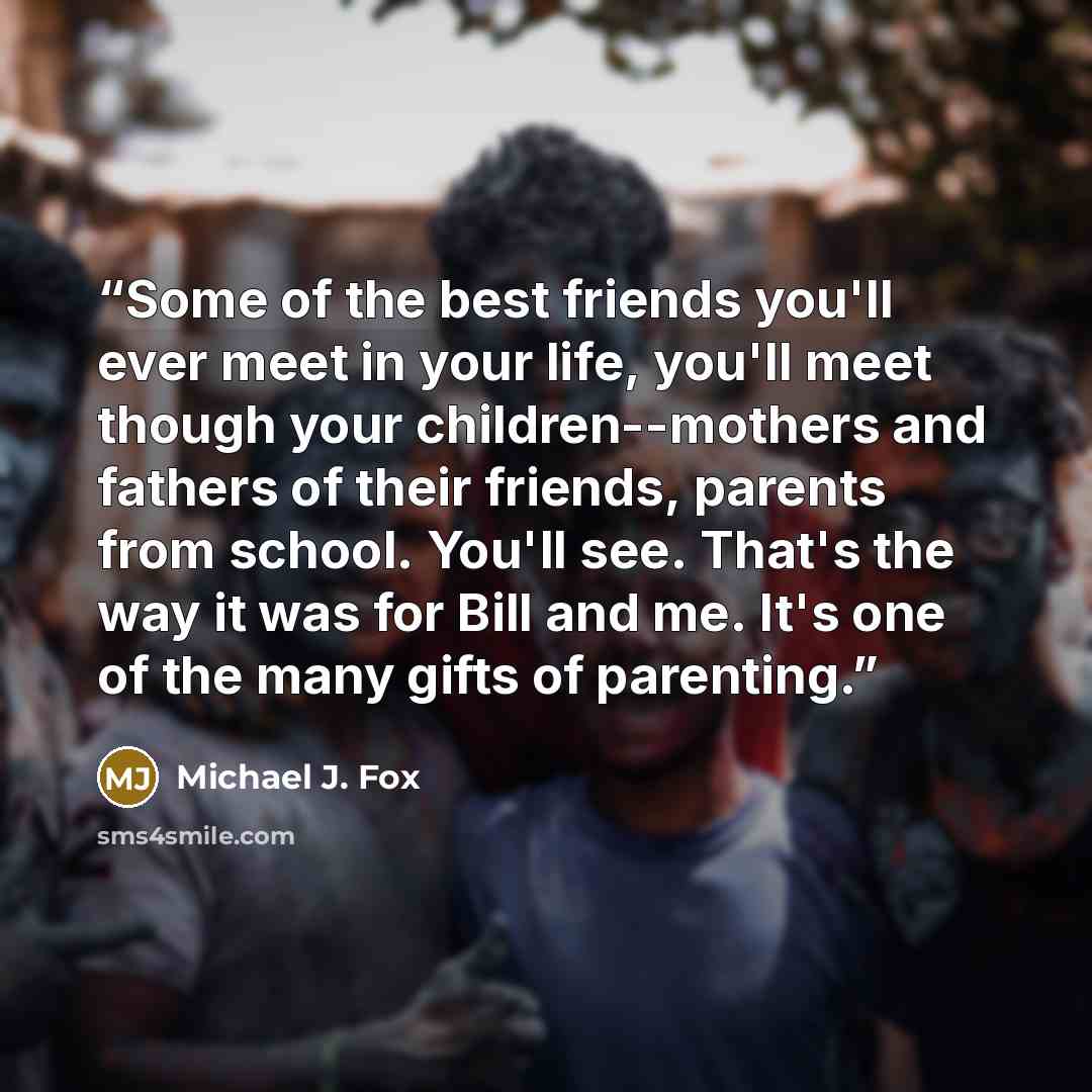 “Some of the best friends you'll ever meet in your life, you'll meet though your children--mothers and fathers of their friends, parents from school. You'll see. That's the way it was for Bill and me. It's one of the many gifts of parenting.” quote by Michael J. Fox