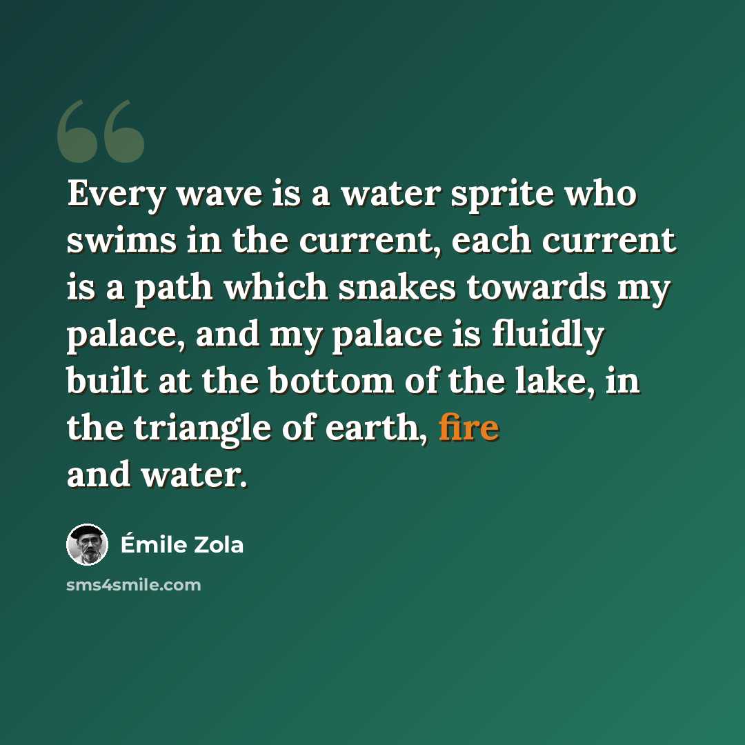 “Every wave is a water sprite who swims in the current, each current is a path which snakes towards my palace, and my palace is fluidly built at the bottom of the lake, in the triangle of earth, fire and water.” quote by Emile Zola