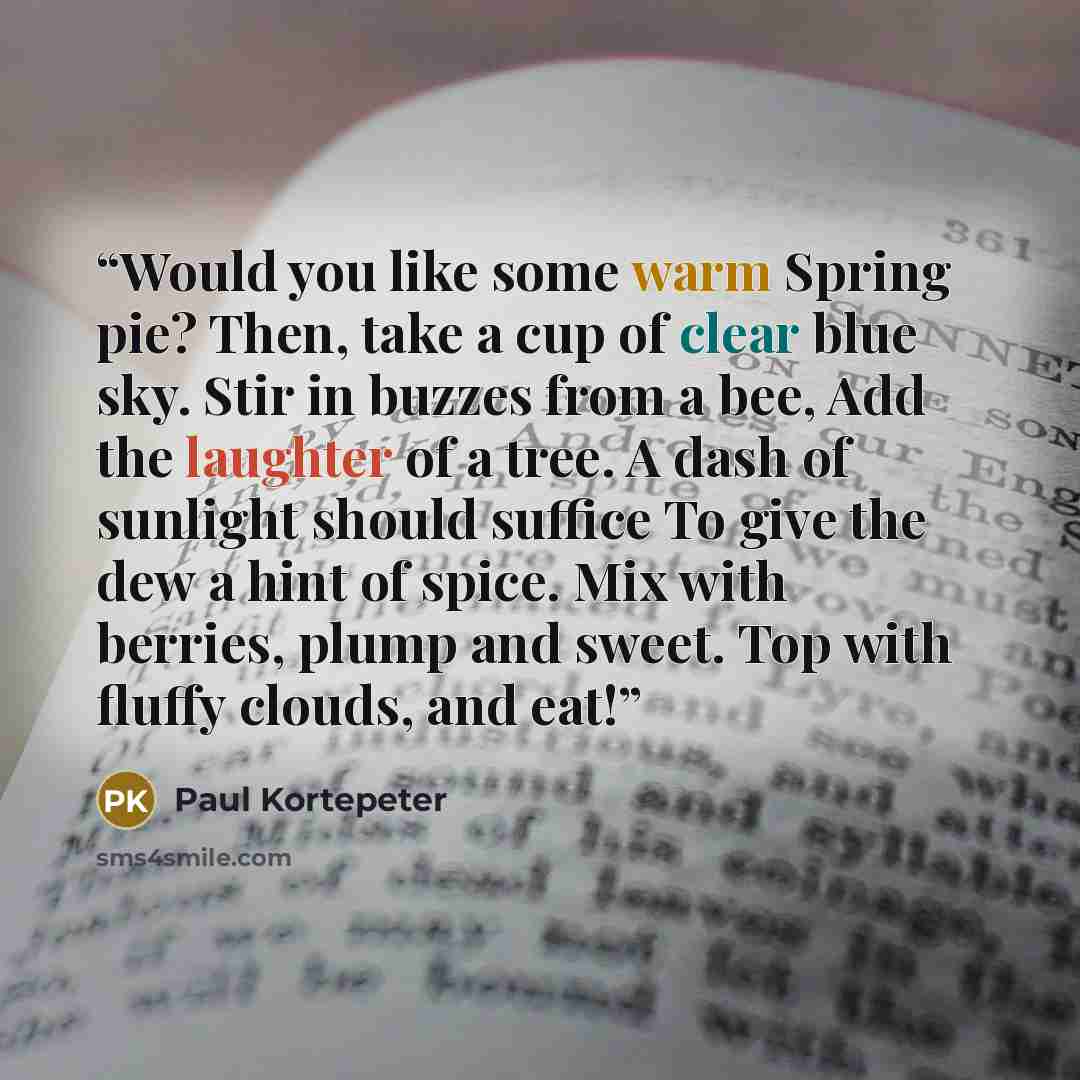 “Would you like some warm Spring pie? Then, take a cup of clear blue sky. Stir in buzzes from a bee, Add the laughter of a tree. A dash of sunlight should suffice To give the dew a hint of spice. Mix with berries, plump and sweet. Top with fluffy clouds, and eat!” quote by Paul Kortepeter