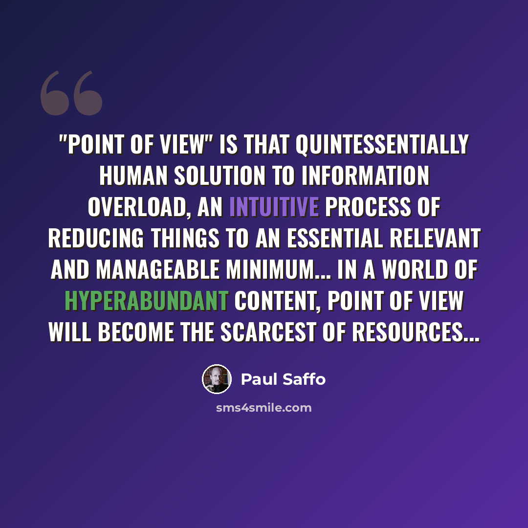 “"Point of view" is that quintessentially human solution to information overload, an intuitive process of reducing things to an essential relevant and manageable minimum... In a world of hyperabundant content, point of view will become the scarcest of resources...” quote by Paul Saffo