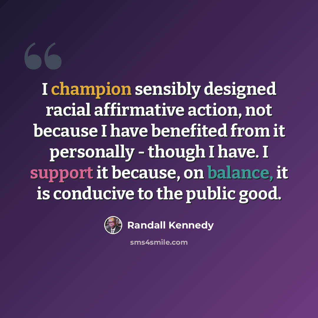 “I champion sensibly designed racial affirmative action, not because I have benefited from it personally - though I have. I support it because, on balance, it is conducive to the public good.” quote by Randall Kennedy