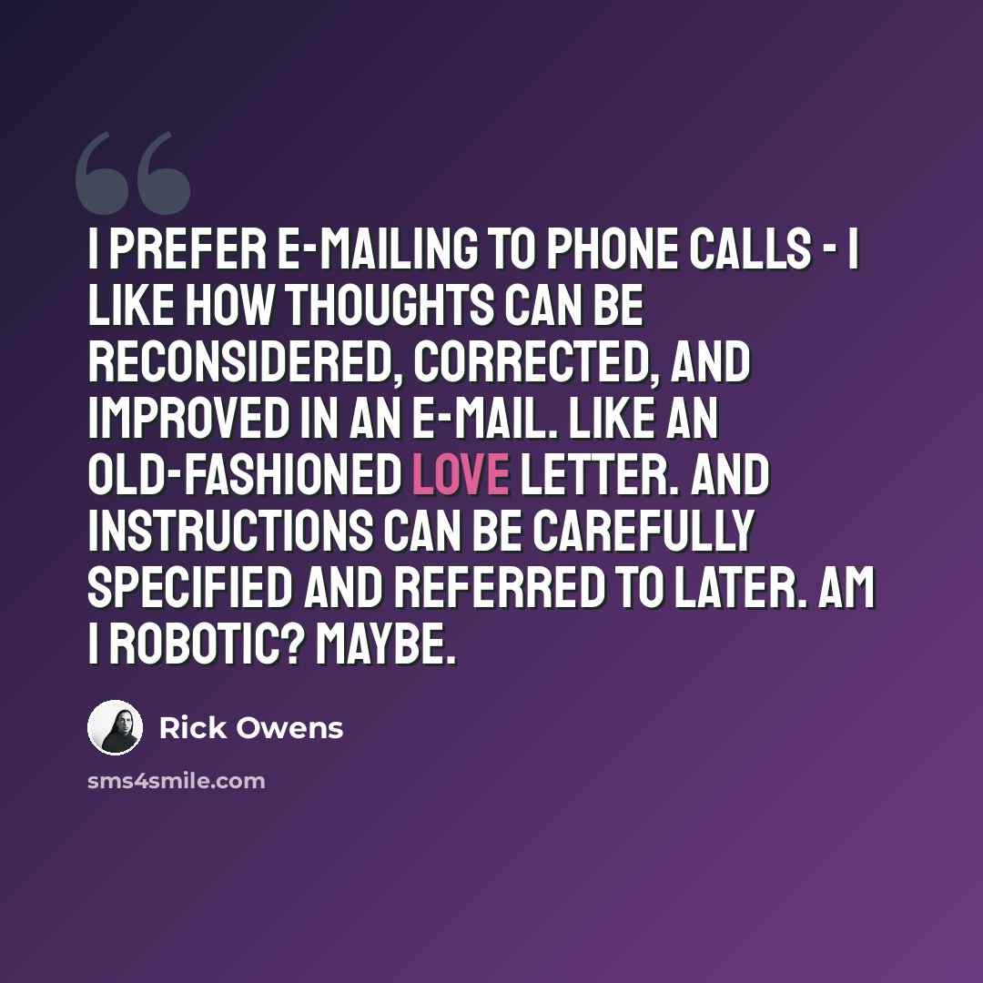“I prefer e-mailing to phone calls - I like how thoughts can be reconsidered, corrected, and improved in an e-mail. Like an old-fashioned love letter. And instructions can be carefully specified and referred to later. Am I robotic? Maybe.” quote by Rick Owens