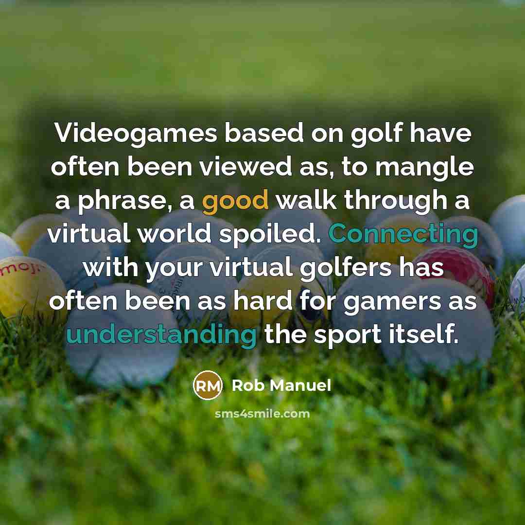 “Videogames based on golf have often been viewed as, to mangle a phrase, a good walk through a virtual world spoiled. Connecting with your virtual golfers has often been as hard for gamers as understanding the sport itself.” quote by Rob Manuel