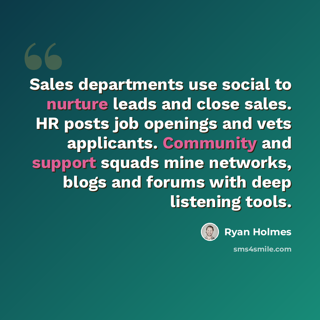“Sales departments use social to nurture leads and close sales. HR posts job openings and vets applicants. Community and support squads mine networks, blogs and forums with deep listening tools.” quote by Ryan Holmes