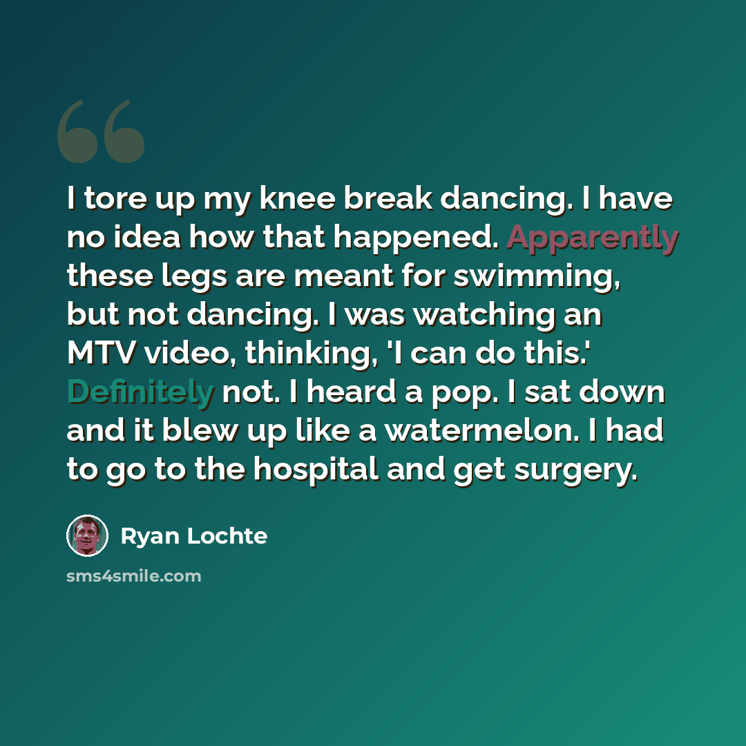 “I tore up my knee break dancing. I have no idea how that happened. Apparently these legs are meant for swimming, but not dancing. I was watching an MTV video, thinking, 'I can do this.' Definitely not. I heard a pop. I sat down and it blew up like a watermelon. I had to go to the hospital and get…” quote by Ryan Lochte