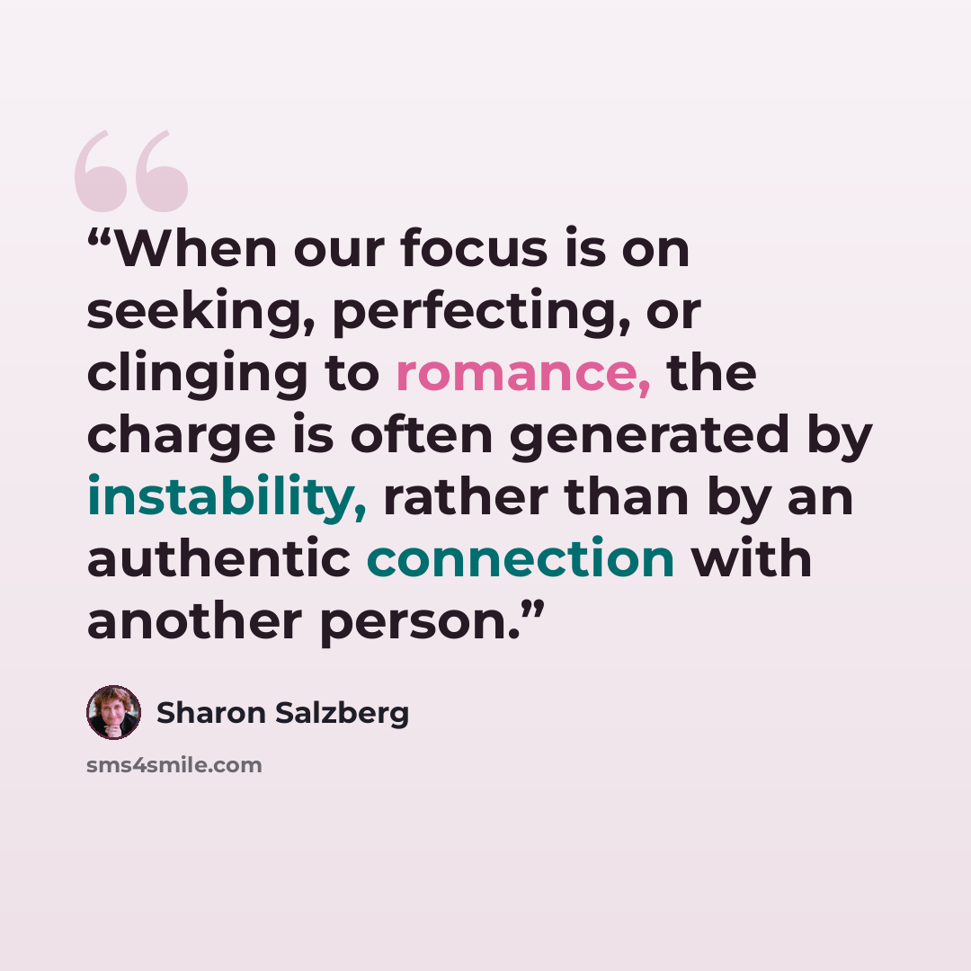 “When our focus is on seeking, perfecting, or clinging to romance, the charge is often generated by instability, rather than by an authentic connection with another person.” quote by Sharon Salzberg