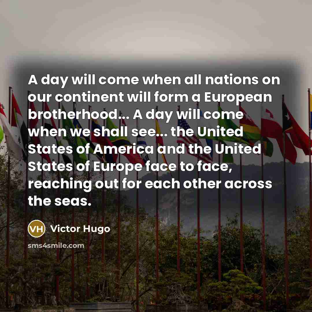 “A day will come when all nations on our continent will form a European brotherhood... A day will come when we shall see... the United States of America and the United States of Europe face to face, reaching out for each other across the seas.” quote by Victor Hugo
