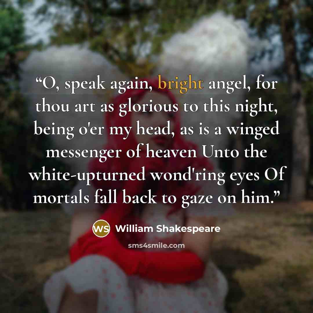 “O, speak again, bright angel, for thou art as glorious to this night, being o'er my head, as is a winged messenger of heaven Unto the white-upturned wond'ring eyes Of mortals fall back to gaze on him.” quote by William Shakespeare