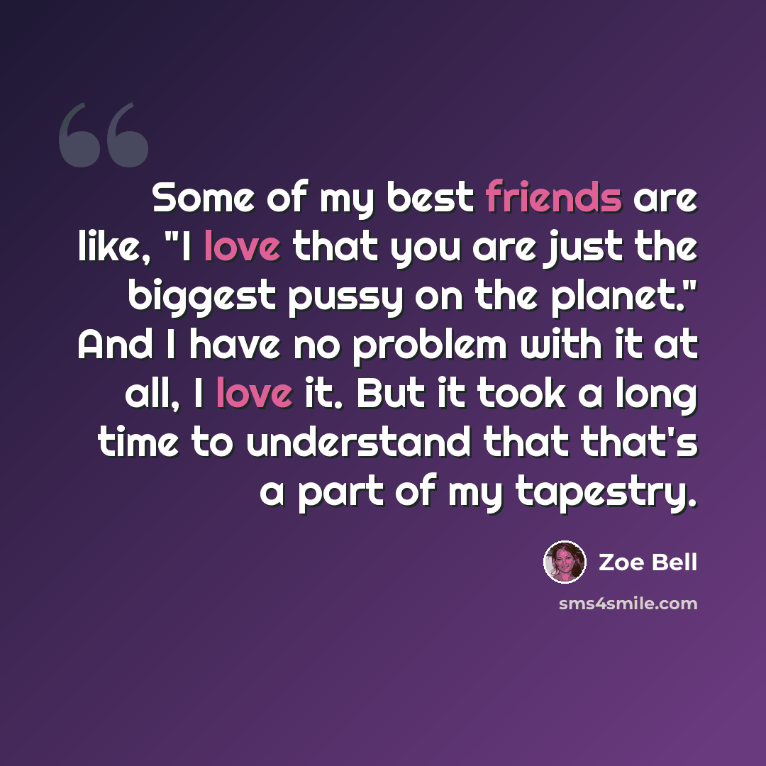 “Some of my best friends are like, "I love that you are just the biggest pussy on the planet." And I have no problem with it at all, I love it. But it took a long time to understand that that's a part of my tapestry.” quote by Zoe Bell