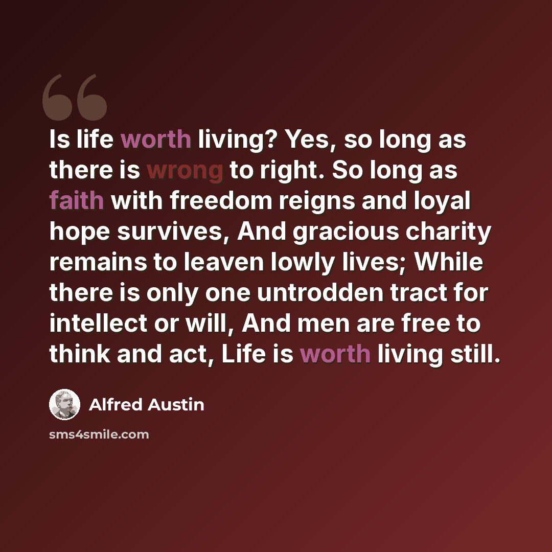 “Is life worth living? Yes, so long as there is wrong to right. So long as faith with freedom reigns and loyal hope survives, And gracious charity remains to leaven lowly lives; While there is only one untrodden tract for intellect or will, And men are free to think and act, Life is worth living…” quote by Alfred Austin
