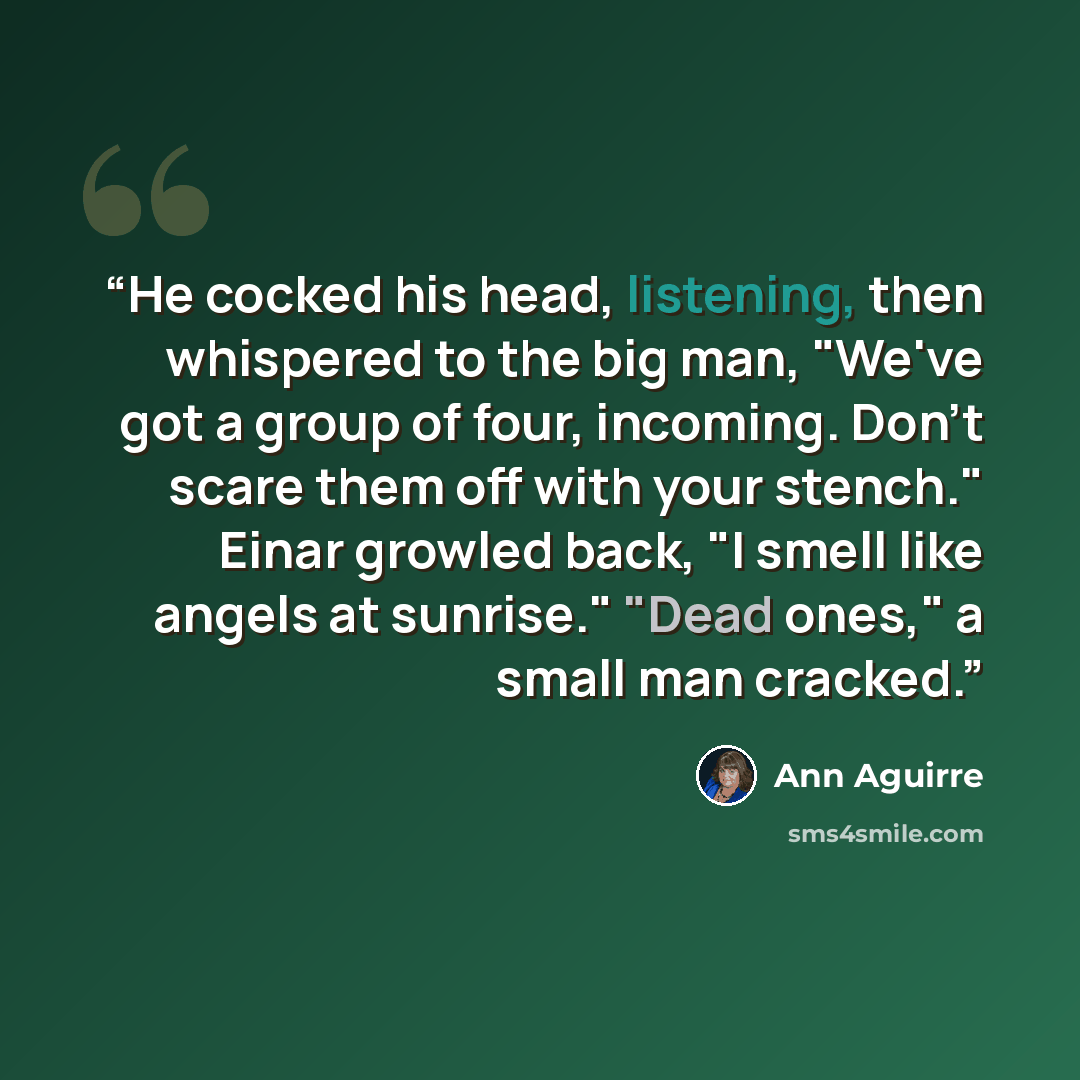 “He cocked his head, listening, then whispered to the big man, "We've got a group of four, incoming. Don't scare them off with your stench." Einar growled back, "I smell like angels at sunrise." "Dead ones," a small man cracked.” quote by Ann Aguirre