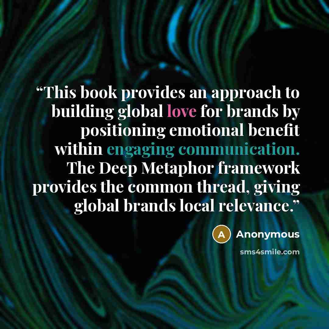 “This book provides an approach to building global love for brands by positioning emotional benefit within engaging communication. The Deep Metaphor framework provides the common thread, giving global brands local relevance.” quote by Anonymous