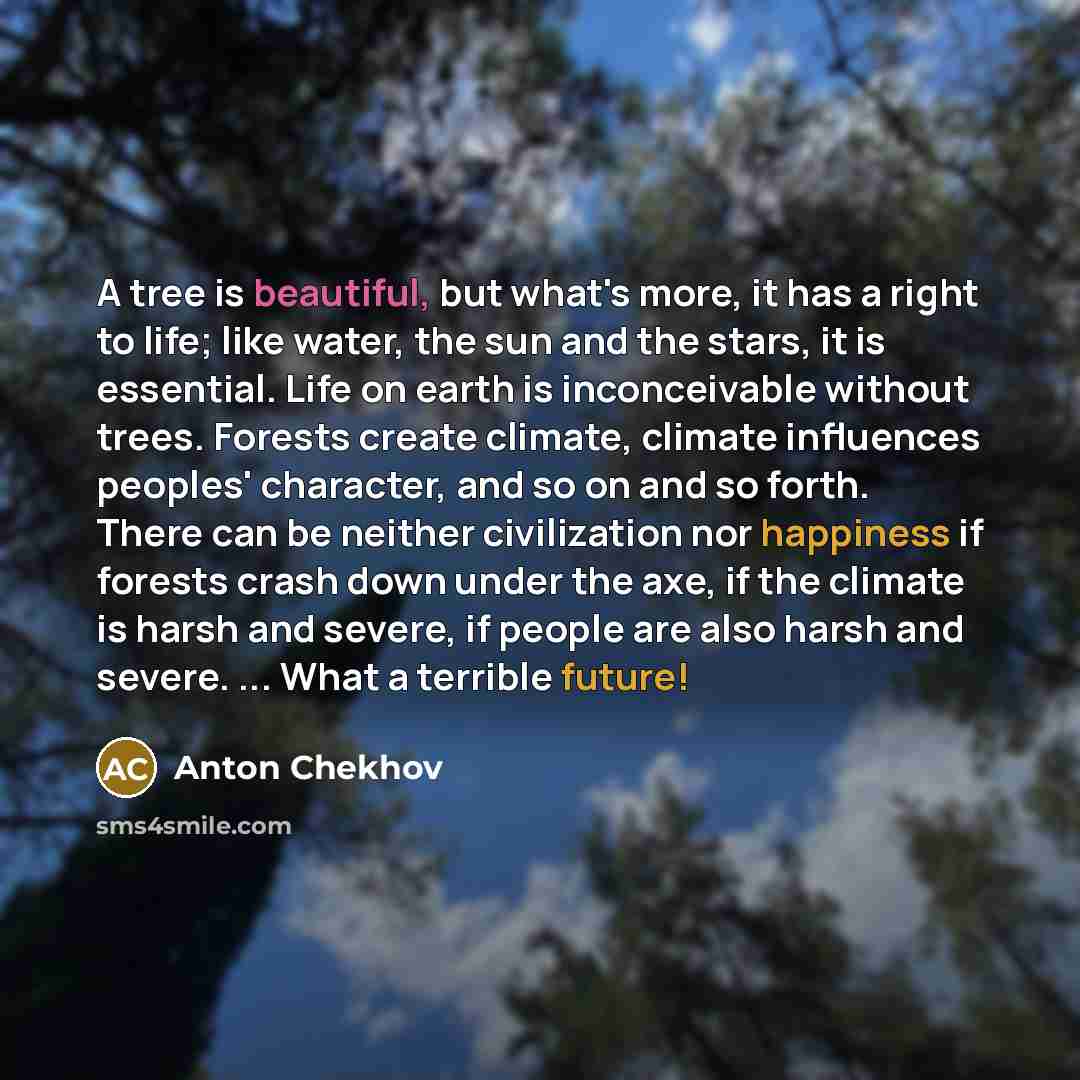 “A tree is beautiful, but what's more, it has a right to life; like water, the sun and the stars, it is essential. Life on earth is inconceivable without trees. Forests create climate, climate influences peoples' character, and so on and so forth. There can be neither civilization nor happiness if…” quote by Anton Chekhov