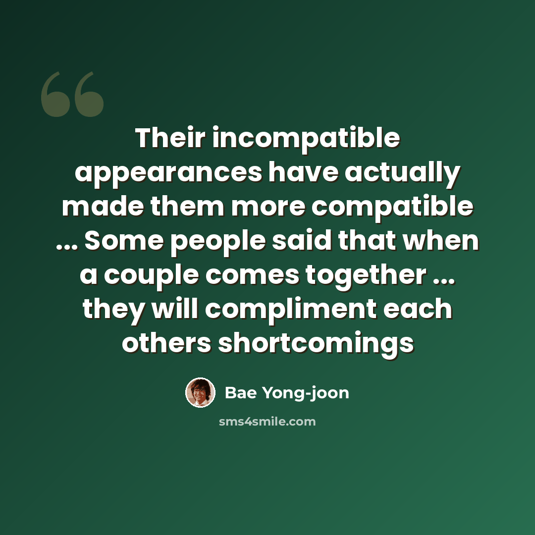 “Their incompatible appearances have actually made them more compatible ... Some people said that when a couple comes together ... they will compliment each others shortcomings” quote by Bae Yong-joon
