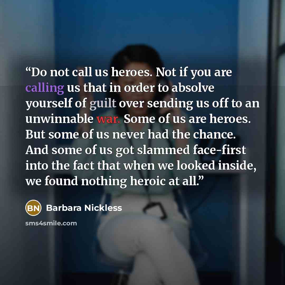 “Do not call us heroes. Not if you are calling us that in order to absolve yourself of guilt over sending us off to an unwinnable war. Some of us are heroes. But some of us never had the chance. And some of us got slammed face-first into the fact that when we looked inside, we found nothing heroic…” quote by Barbara Nickless