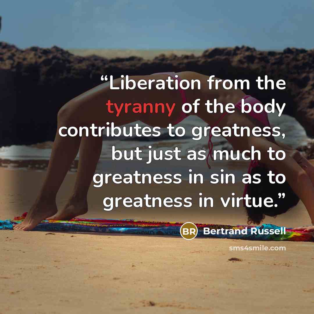 “Liberation from the tyranny of the body contributes to greatness, but just as much to greatness in sin as to greatness in virtue.” quote by Bertrand Russell