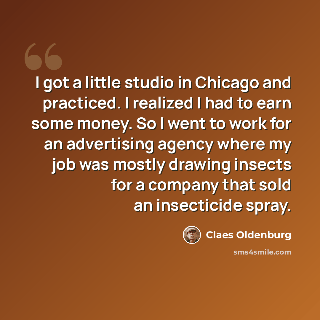 “I got a little studio in Chicago and practiced. I realized I had to earn some money. So I went to work for an advertising agency where my job was mostly drawing insects for a company that sold an insecticide spray.” quote by Claes Oldenburg