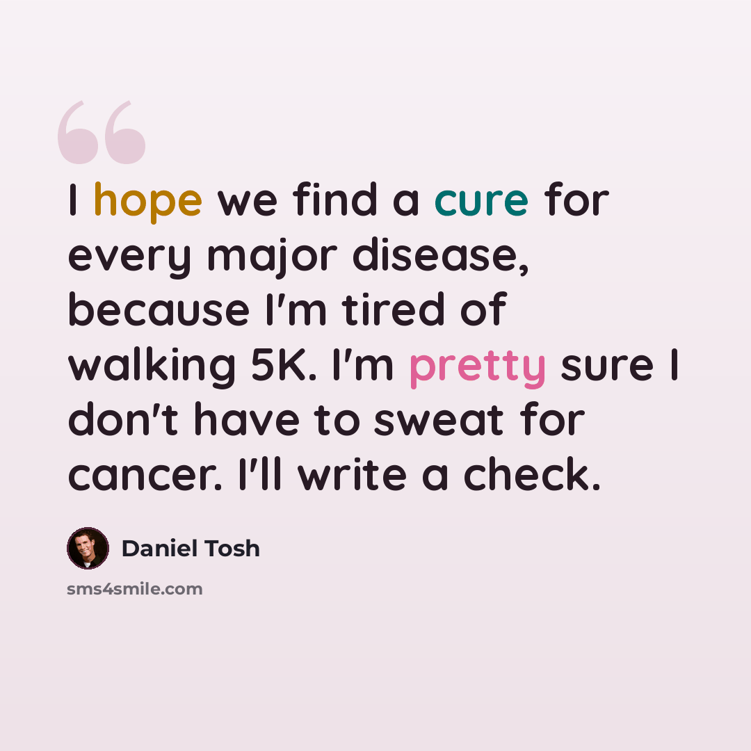 “I hope we find a cure for every major disease, because I'm tired of walking 5K. I'm pretty sure I don't have to sweat for cancer. I'll write a check.” quote by Daniel Tosh