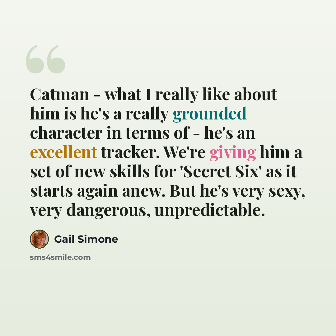 “Catman - what I really like about him is he's a really grounded character in terms of - he's an excellent tracker. We're giving him a set of new skills for 'Secret Six' as it starts again anew. But he's very sexy, very dangerous, unpredictable.” quote by Gail Simone