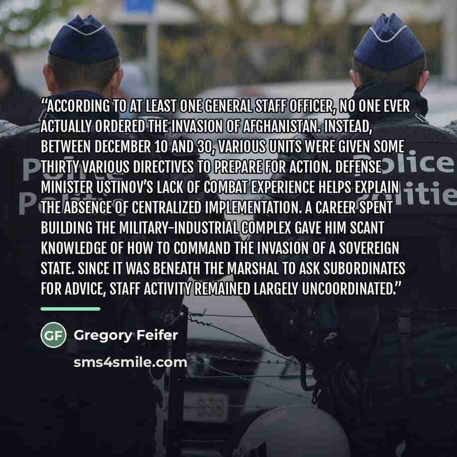 “According to at least one general staff officer, no one ever actually ordered the invasion of Afghanistan. Instead, between December 10 and 30, various units were given some thirty various directives to prepare for action. Defense Minister Ustinov’s lack of combat experience helps explain the…” quote by Gregory Feifer