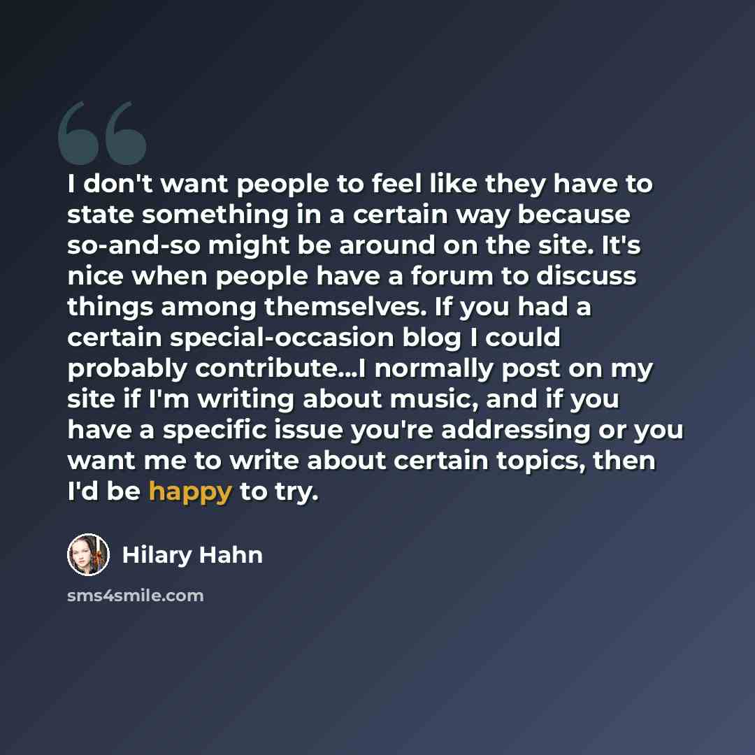 “I don't want people to feel like they have to state something in a certain way because so-and-so might be around on the site. It's nice when people have a forum to discuss things among themselves. If you had a certain special-occasion blog I could probably contribute...I normally post on my site…” quote by Hilary Hahn