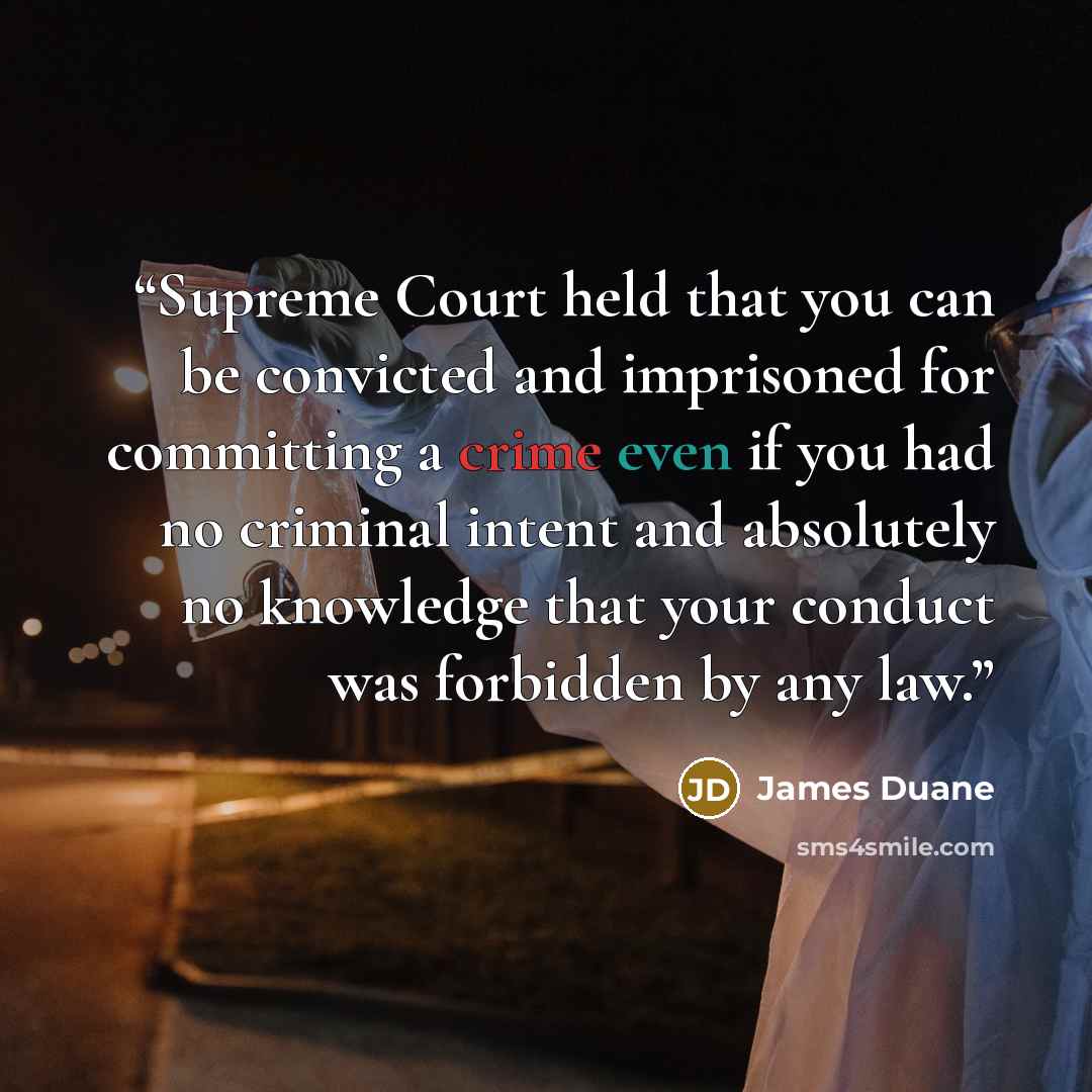 “Supreme Court held that you can be convicted and imprisoned for committing a crime even if you had no criminal intent and absolutely no knowledge that your conduct was forbidden by any law.” quote by James Duane