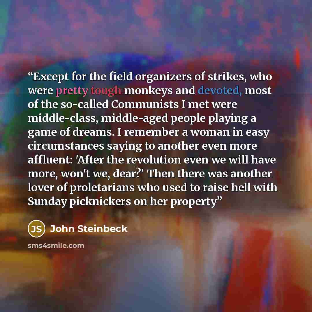 “Except for the field organizers of strikes, who were pretty tough monkeys and devoted, most of the so-called Communists I met were middle-class, middle-aged people playing a game of dreams. I remember a woman in easy circumstances saying to another even more affluent: 'After the revolution even we…” quote by John Steinbeck