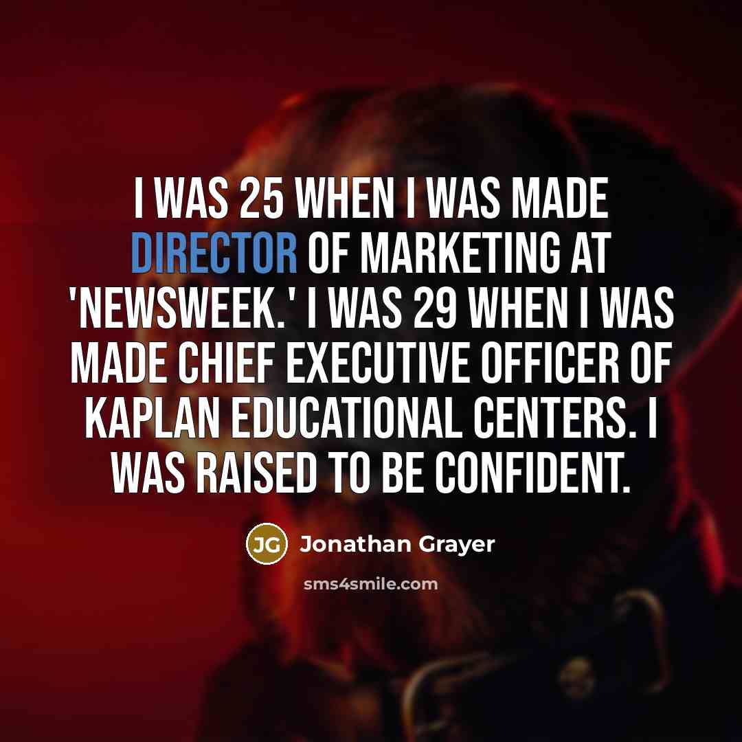 “I was 25 when I was made director of marketing at 'Newsweek.' I was 29 when I was made chief executive officer of Kaplan Educational Centers. I was raised to be confident.” quote by Jonathan Grayer