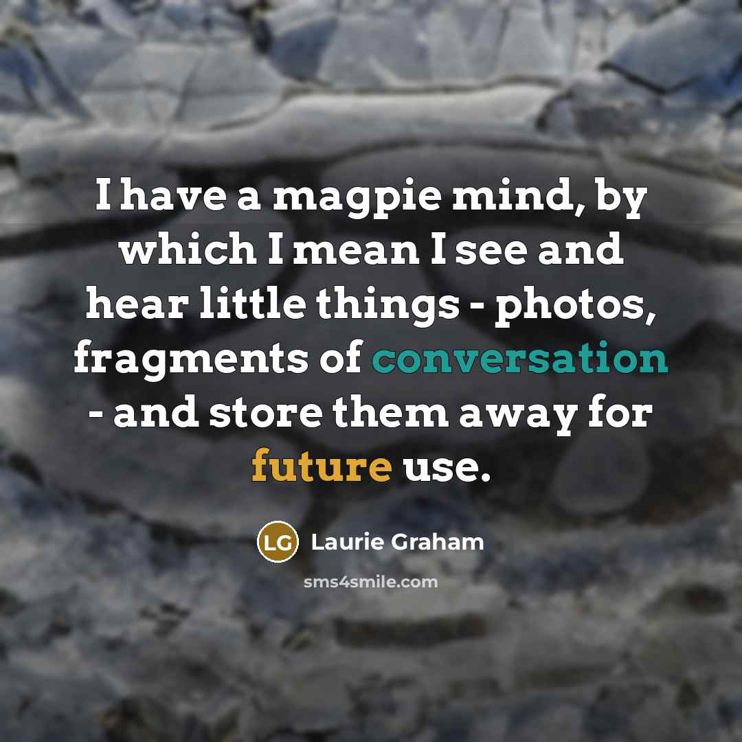 “I have a magpie mind, by which I mean I see and hear little things - photos, fragments of conversation - and store them away for future use.” quote by Laurie Graham