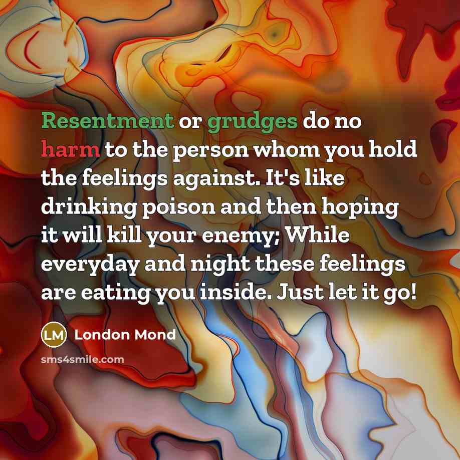 “Resentment or grudges do no harm to the person whom you hold the feelings against. It's like drinking poison and then hoping it will kill your enemy; While everyday and night these feelings are eating you inside. Just let it go!” quote by London Mond