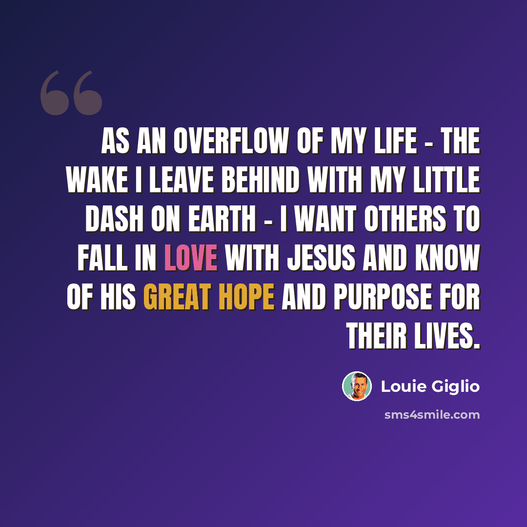 “As an overflow of my life - the wake I leave behind with my little dash on earth - I want others to fall in love with Jesus and know of His great hope and purpose for their lives.” quote by Louie Giglio