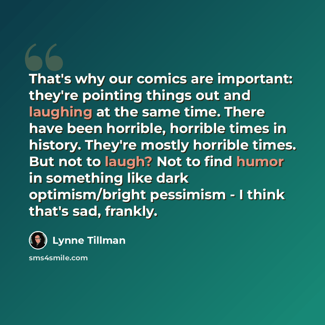 “That's why our comics are important: they're pointing things out and laughing at the same time. There have been horrible, horrible times in history. They're mostly horrible times. But not to laugh? Not to find humor in something like dark optimism/bright pessimism - I think that's sad, frankly.” quote by Lynne Tillman