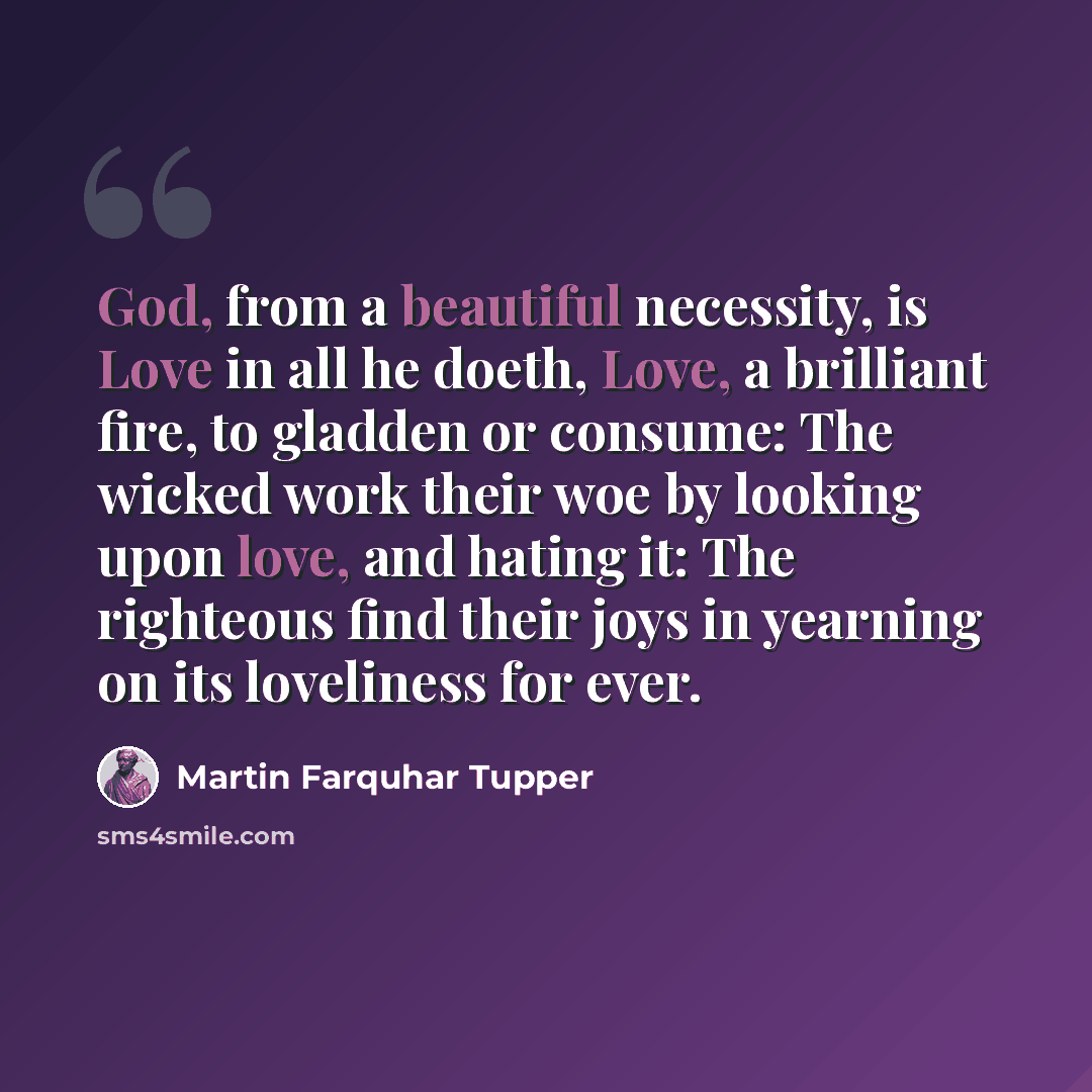 “God, from a beautiful necessity, is Love in all he doeth, Love, a brilliant fire, to gladden or consume: The wicked work their woe by looking upon love, and hating it: The righteous find their joys in yearning on its loveliness for ever.” quote by Martin Farquhar Tupper