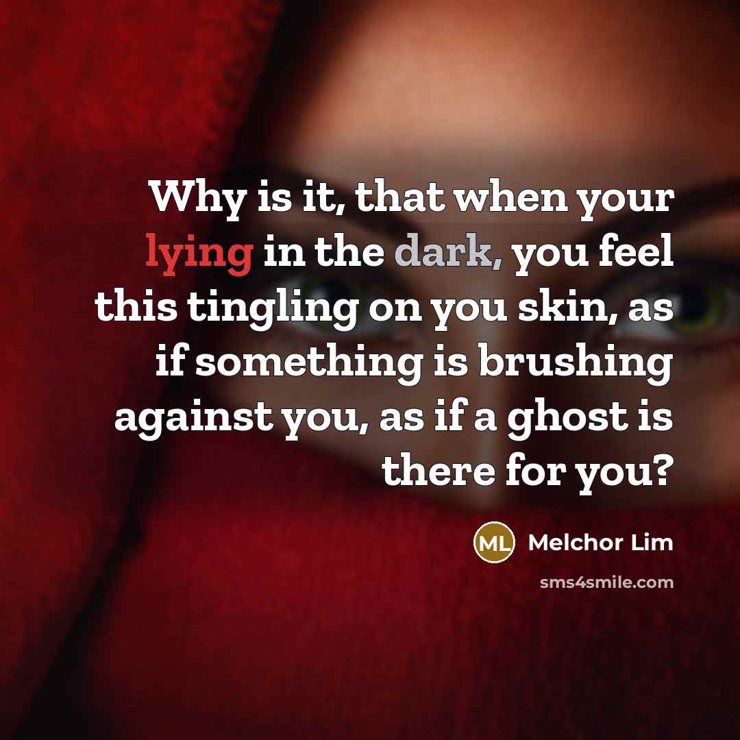“Why is it, that when your lying in the dark, you feel this tingling on you skin, as if something is brushing against you, as if a ghost is there for you?” quote by Melchor Lim