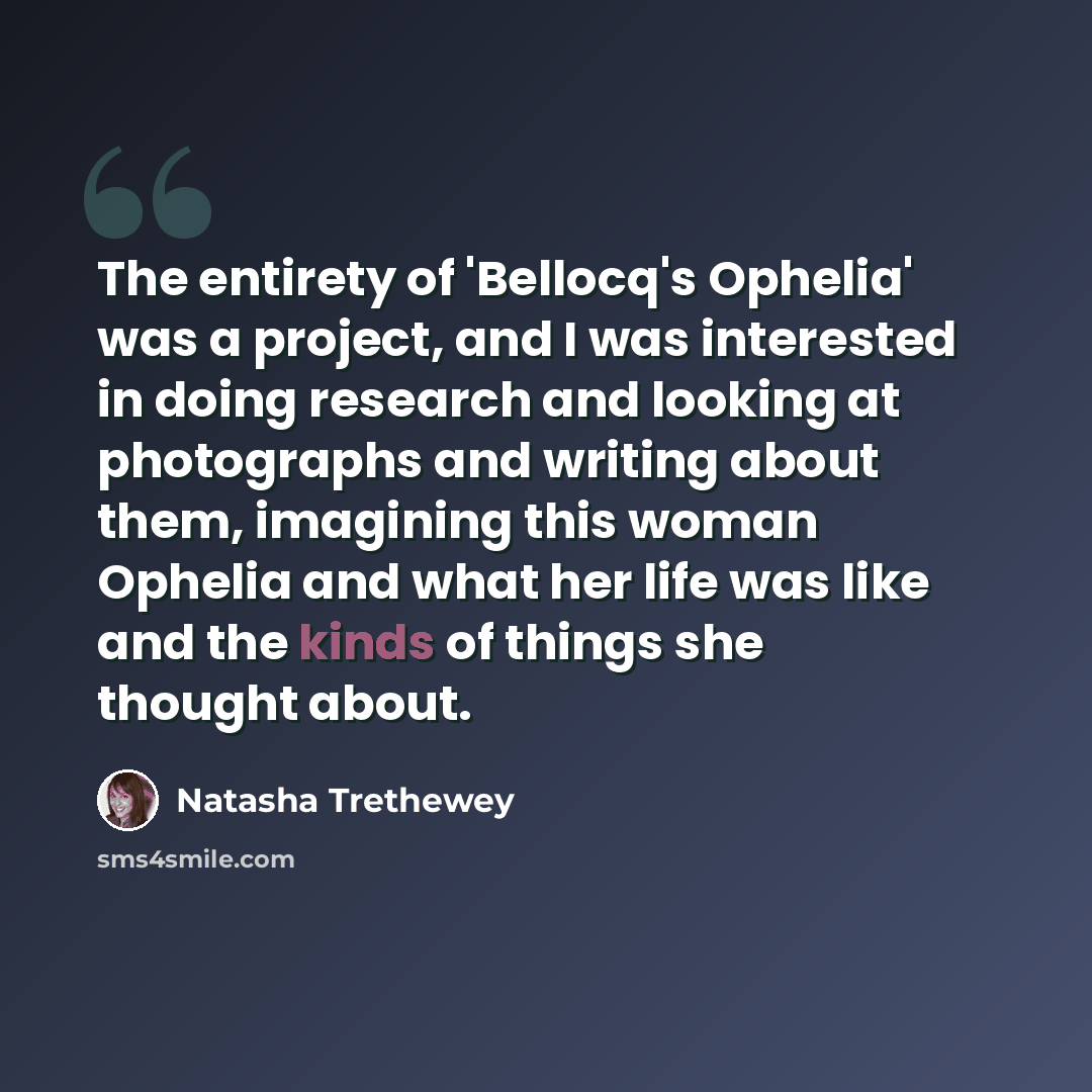 “The entirety of 'Bellocq's Ophelia' was a project, and I was interested in doing research and looking at photographs and writing about them, imagining this woman Ophelia and what her life was like and the kinds of things she thought about.” quote by Natasha Trethewey